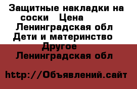 Защитные накладки на соски › Цена ­ 300 - Ленинградская обл. Дети и материнство » Другое   . Ленинградская обл.